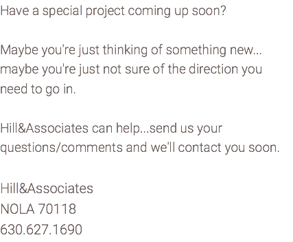 Have a special project coming up soon? Maybe you're just thinking of something new... maybe you're just not sure of the direction you need to go in. Hill&Associates can help...send us your questions/comments and we'll contact you soon. Hill&Associates NOLA 70118 630.627.1690