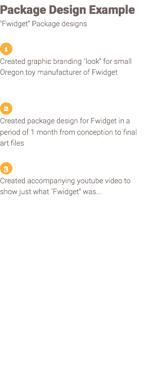 Package Design Example "Fwidget" Package designs ﷯ Created graphic branding "look" for small Oregon toy manufacturer of Fwidget ﷯ Created package design for Fwidget in a period of 1 month from conception to final art files ﷯ Created accompanying youtube video to show just what "Fwidget" was... 